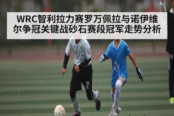 WRC智利拉力赛罗万佩拉与诺伊维尔争冠关键战砂石赛段冠军走势分析