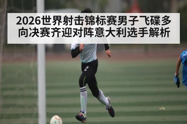2026世界射击锦标赛男子飞碟多向决赛齐迎对阵意大利选手解析