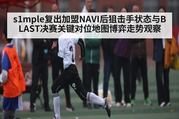 s1mple复出加盟NAVI后狙击手状态与BLAST决赛关键对位地图博弈走势观察